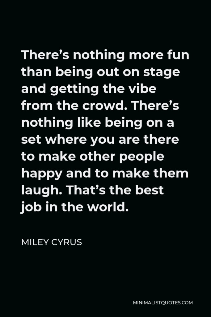 Miley Cyrus Quote - There’s nothing more fun than being out on stage and getting the vibe from the crowd. There’s nothing like being on a set where you are there to make other people happy and to make them laugh. That’s the best job in the world.