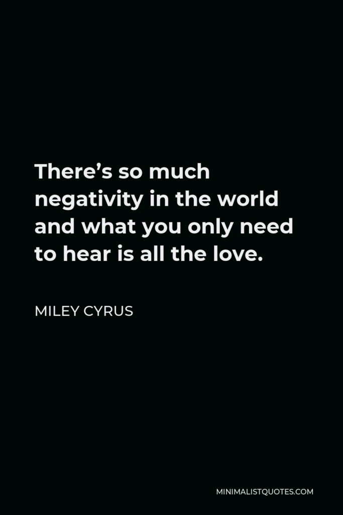 Miley Cyrus Quote - There’s so much negativity in the world and what you only need to hear is all the love. People try to say to me, ‘I just heard someone say this or that about you,’ and I just ignore it because it’s irrelevant. Love is what makes the world go around, and that’s all we need to focus on.
