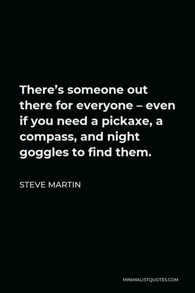 Steve Martin Quote - There’s someone out there for everyone – even if you need a pickaxe, a compass, and night goggles to find them.