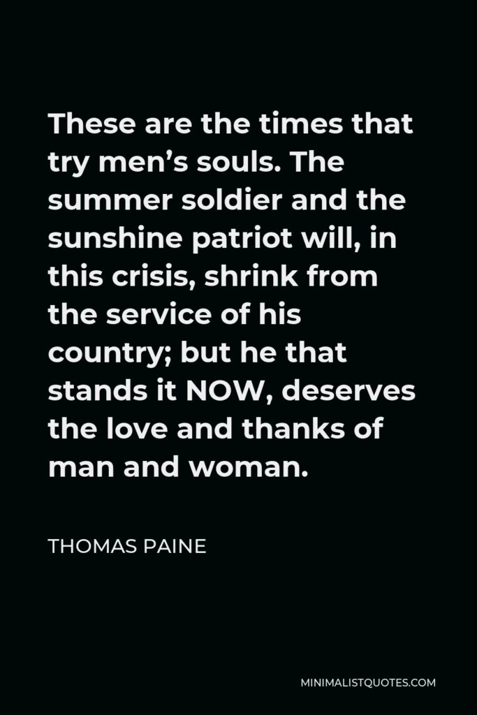 Thomas Paine Quote - These are the times that try men’s souls. The summer soldier and the sunshine patriot will, in this crisis, shrink from the service of his country; but he that stands it NOW, deserves the love and thanks of man and woman.