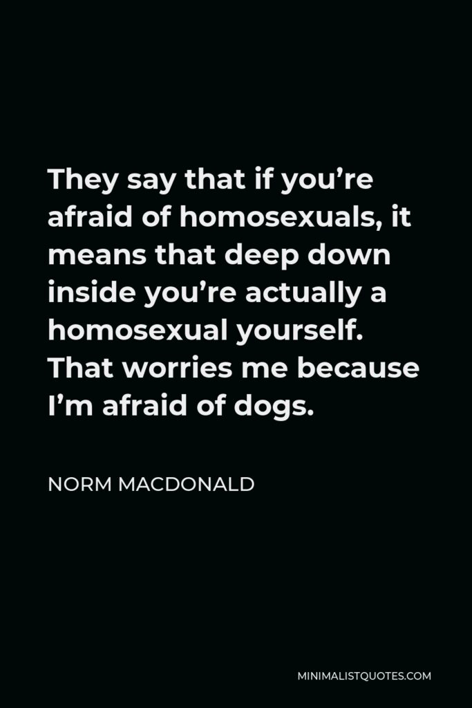 Norm MacDonald Quote - They say that if you’re afraid of homosexuals, it means that deep down inside you’re actually a homosexual yourself. That worries me because I’m afraid of dogs.