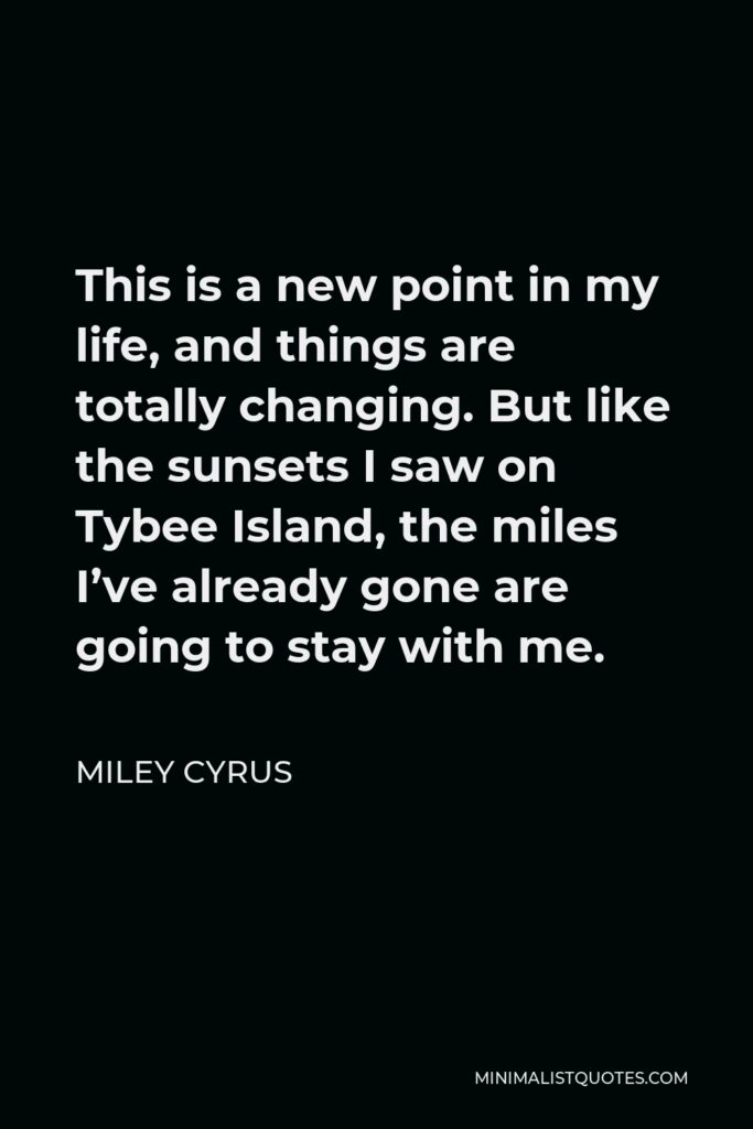 Miley Cyrus Quote - This is a new point in my life, and things are totally changing. But like the sunsets I saw on Tybee Island, the miles I’ve already gone are going to stay with me.