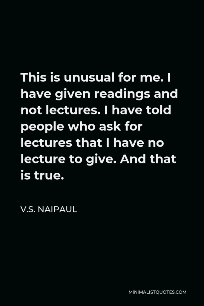 V.S. Naipaul Quote - This is unusual for me. I have given readings and not lectures. I have told people who ask for lectures that I have no lecture to give. And that is true.