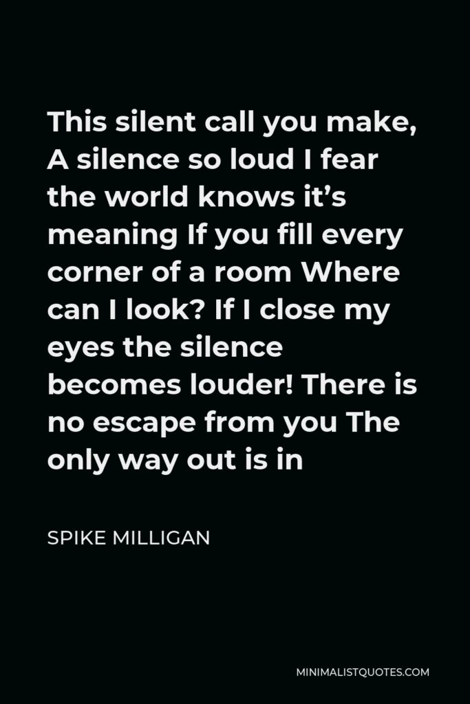 Spike Milligan Quote - This silent call you make, A silence so loud I fear the world knows it’s meaning If you fill every corner of a room Where can I look? If I close my eyes the silence becomes louder! There is no escape from you The only way out is in