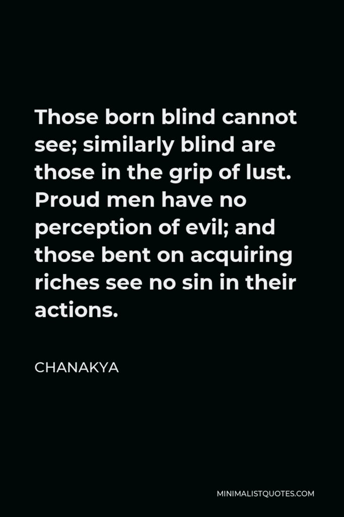 Chanakya Quote - Those born blind cannot see; similarly blind are those in the grip of lust. Proud men have no perception of evil; and those bent on acquiring riches see no sin in their actions.