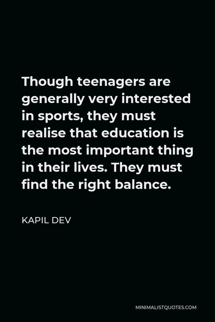 Kapil Dev Quote - Though teenagers are generally very interested in sports, they must realise that education is the most important thing in their lives. They must find the right balance.