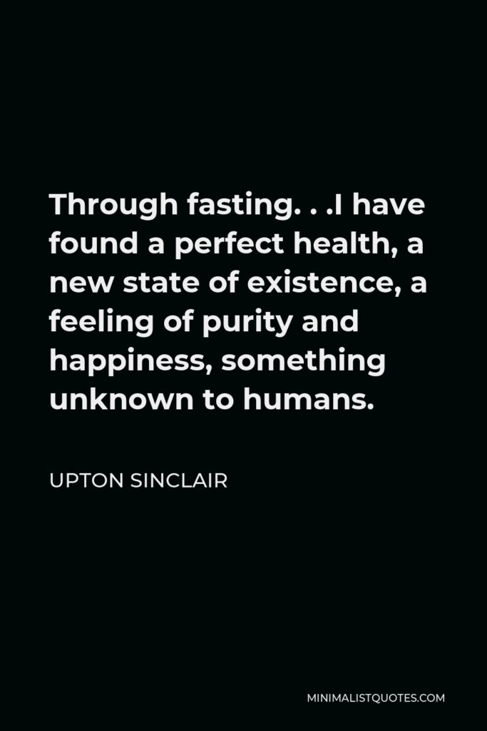 Upton Sinclair Quote - Through fasting. . .I have found a perfect health, a new state of existence, a feeling of purity and happiness, something unknown to humans.