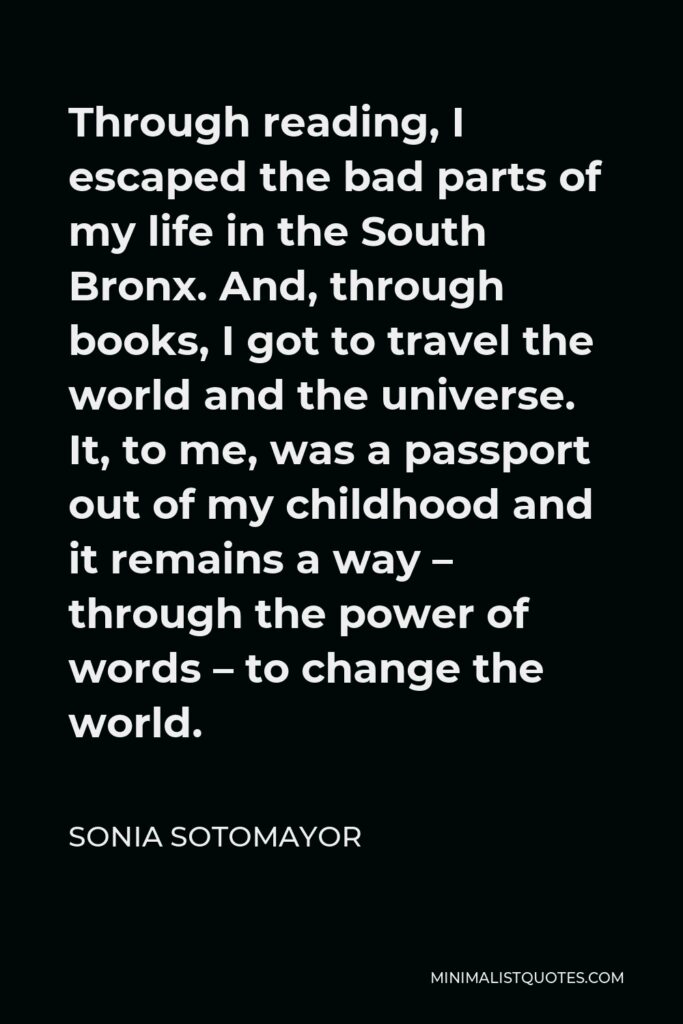 Sonia Sotomayor Quote - Through reading, I escaped the bad parts of my life in the South Bronx. And, through books, I got to travel the world and the universe. It, to me, was a passport out of my childhood and it remains a way – through the power of words – to change the world.