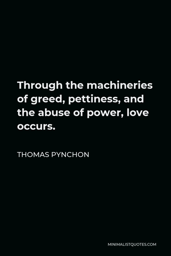 Thomas Pynchon Quote - Through the machineries of greed, pettiness, and the abuse of power, love occurs.