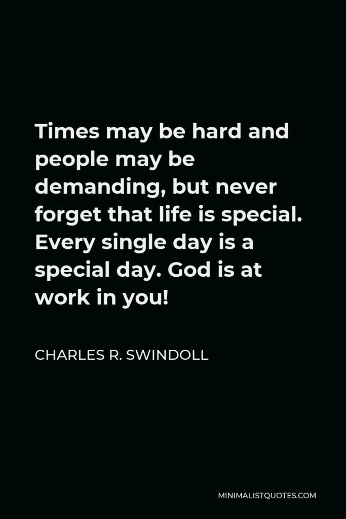 Charles R. Swindoll Quote - Times may be hard and people may be demanding, but never forget that life is special. Every single day is a special day. God is at work in you!