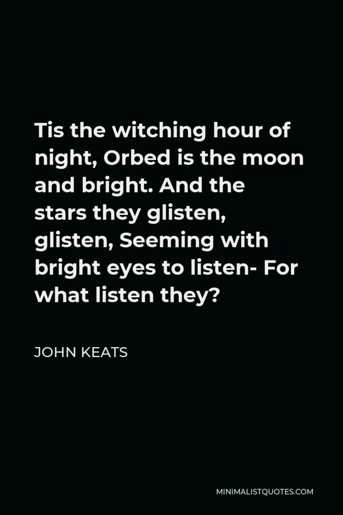 John Keats Quote - Tis the witching hour of night, Orbed is the moon and bright. And the stars they glisten, glisten, Seeming with bright eyes to listen- For what listen they?