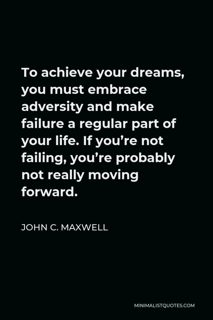 John C. Maxwell Quote - To achieve your dreams, you must embrace adversity and make failure a regular part of your life. If you’re not failing, you’re probably not really moving forward.