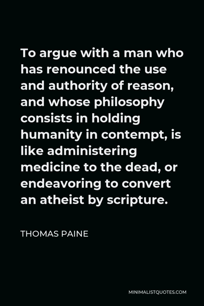Thomas Paine Quote - To argue with a man who has renounced the use and authority of reason, and whose philosophy consists in holding humanity in contempt, is like administering medicine to the dead, or endeavoring to convert an atheist by scripture.