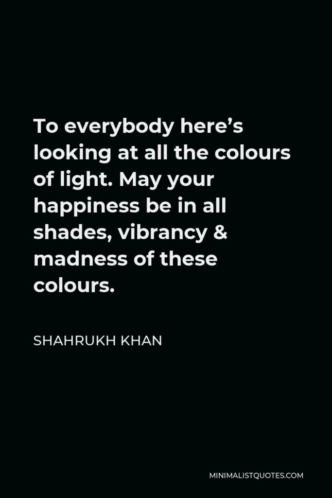 Shahrukh Khan Quote - To everybody here’s looking at all the colours of light. May your happiness be in all shades, vibrancy & madness of these colours.