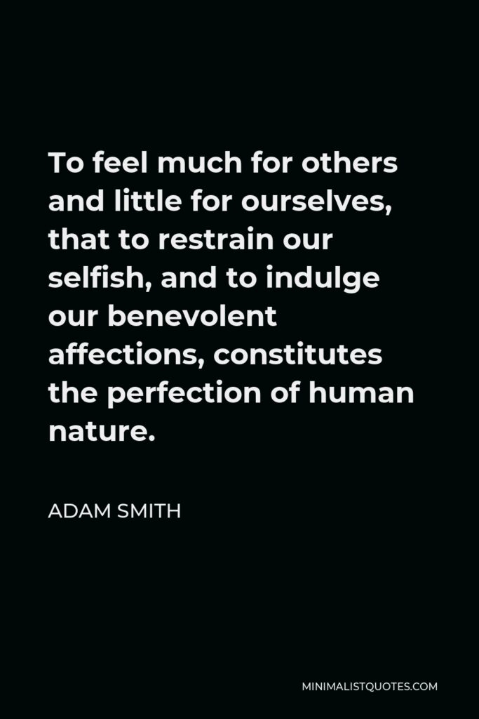Adam Smith Quote - To feel much for others and little for ourselves, that to restrain our selfish, and to indulge our benevolent affections, constitutes the perfection of human nature.