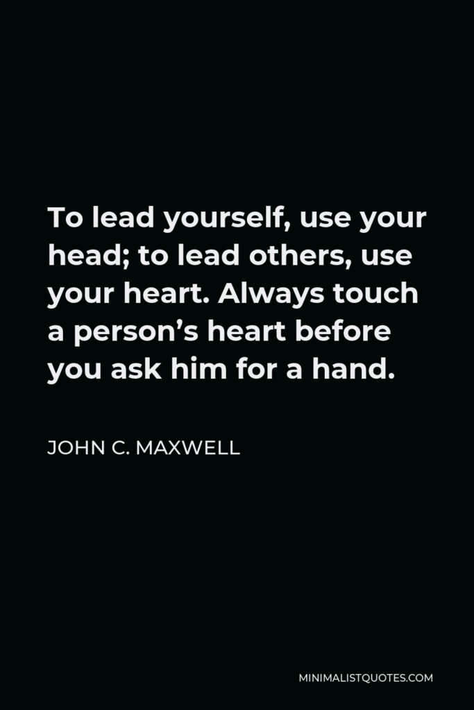 John C. Maxwell Quote - To lead yourself, use your head; to lead others, use your heart. Always touch a person’s heart before you ask him for a hand.