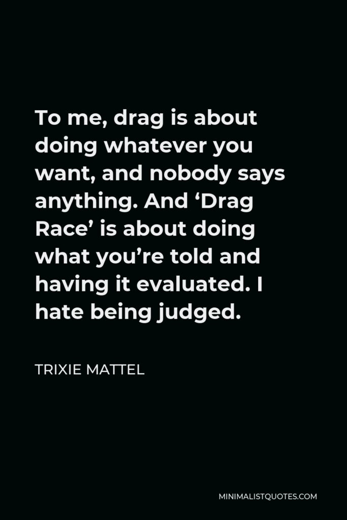 Trixie Mattel Quote - To me, drag is about doing whatever you want, and nobody says anything. And ‘Drag Race’ is about doing what you’re told and having it evaluated. I hate being judged.