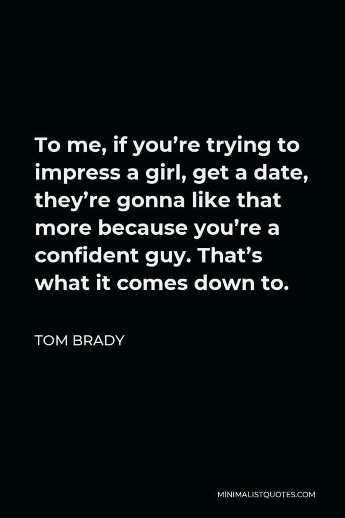 Tom Brady Quote - To me, if you’re trying to impress a girl, get a date, they’re gonna like that more because you’re a confident guy. That’s what it comes down to.