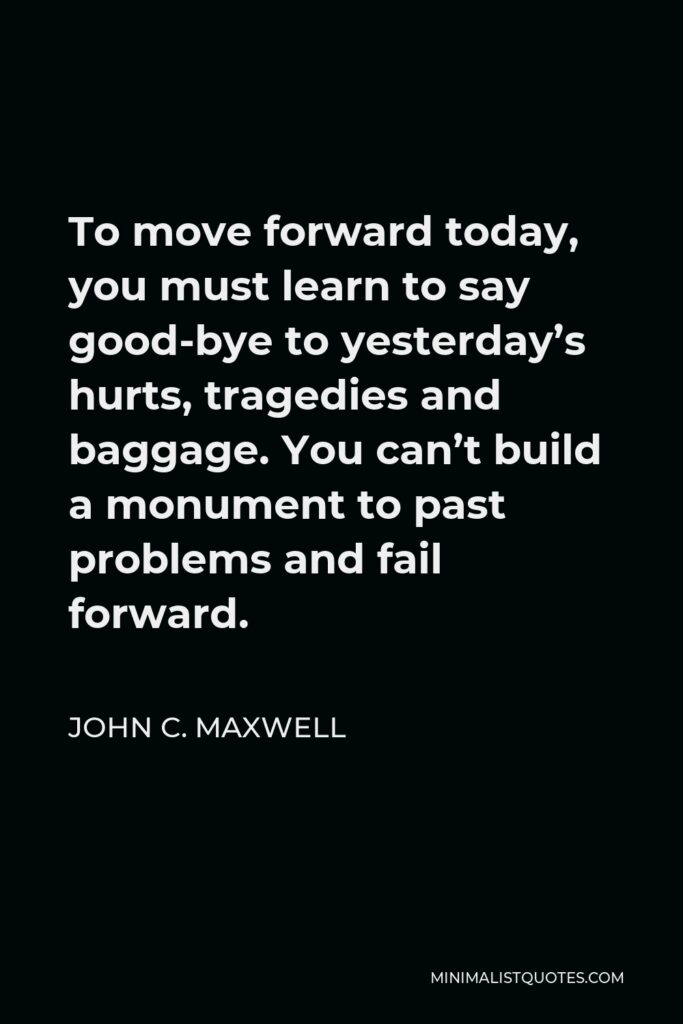 John C. Maxwell Quote - To move forward today, you must learn to say good-bye to yesterday’s hurts, tragedies and baggage. You can’t build a monument to past problems and fail forward.