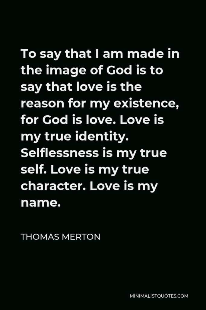Thomas Merton Quote - To say that I am made in the image of God is to say that love is the reason for my existence, for God is love. Love is my true identity. Selflessness is my true self. Love is my true character. Love is my name.