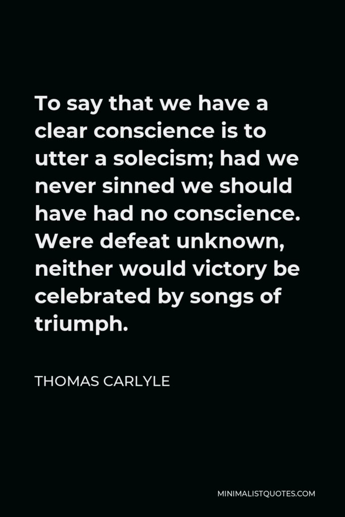 Thomas Carlyle Quote - To say that we have a clear conscience is to utter a solecism; had we never sinned we should have had no conscience. Were defeat unknown, neither would victory be celebrated by songs of triumph.