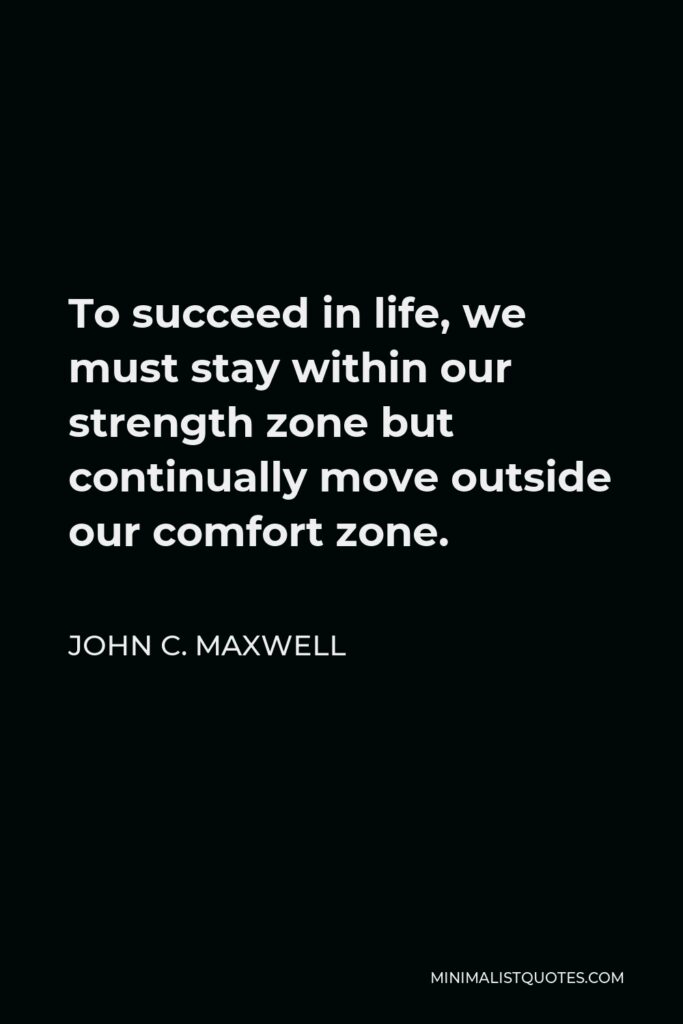 John C. Maxwell Quote - To succeed in life, we must stay within our strength zone but continually move outside our comfort zone.