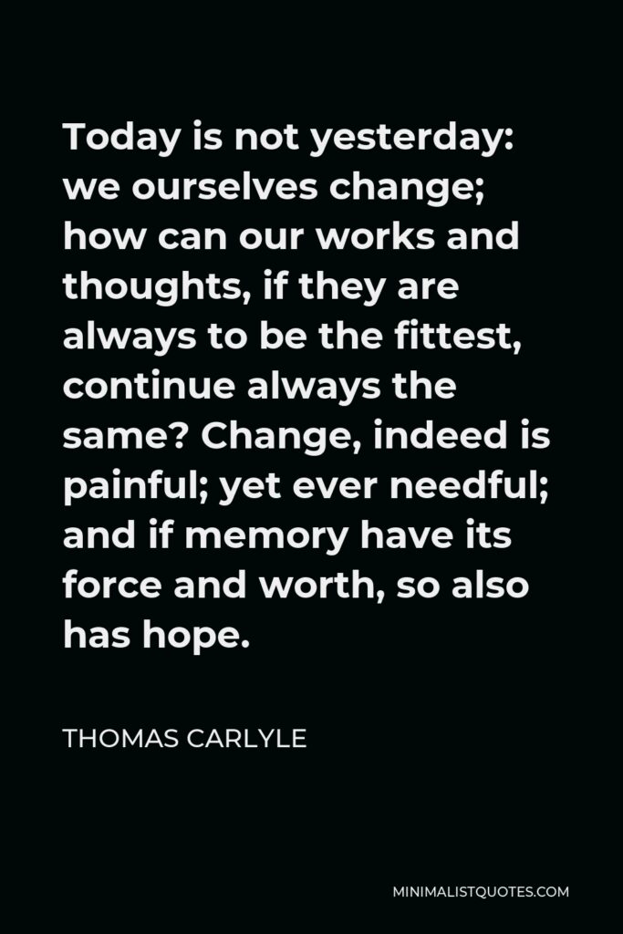 Thomas Carlyle Quote - Today is not yesterday: we ourselves change; how can our works and thoughts, if they are always to be the fittest, continue always the same? Change, indeed is painful; yet ever needful; and if memory have its force and worth, so also has hope.