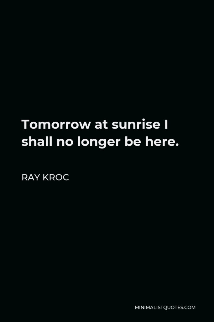 Ray Kroc Quote - Tomorrow at sunrise I shall no longer be here.
