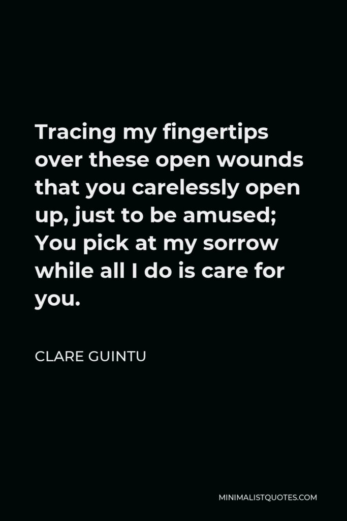 Clare Guintu Quote - Tracing my fingertips over these open wounds that you carelessly open up, just to be amused; You pick at my sorrow while all I do is care for you.