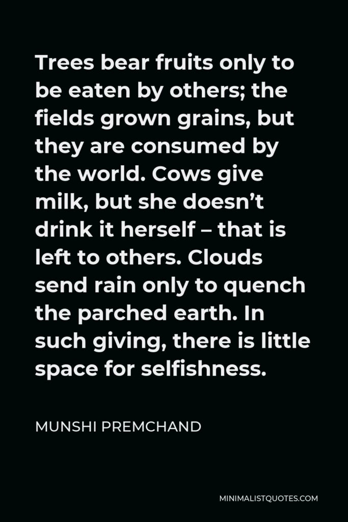 Munshi Premchand Quote - Trees bear fruits only to be eaten by others; the fields grown grains, but they are consumed by the world. Cows give milk, but she doesn’t drink it herself – that is left to others. Clouds send rain only to quench the parched earth. In such giving, there is little space for selfishness.