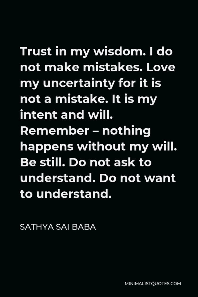 Sathya Sai Baba Quote - Trust in my wisdom. I do not make mistakes. Love my uncertainty for it is not a mistake. It is my intent and will. Remember – nothing happens without my will. Be still. Do not ask to understand. Do not want to understand.