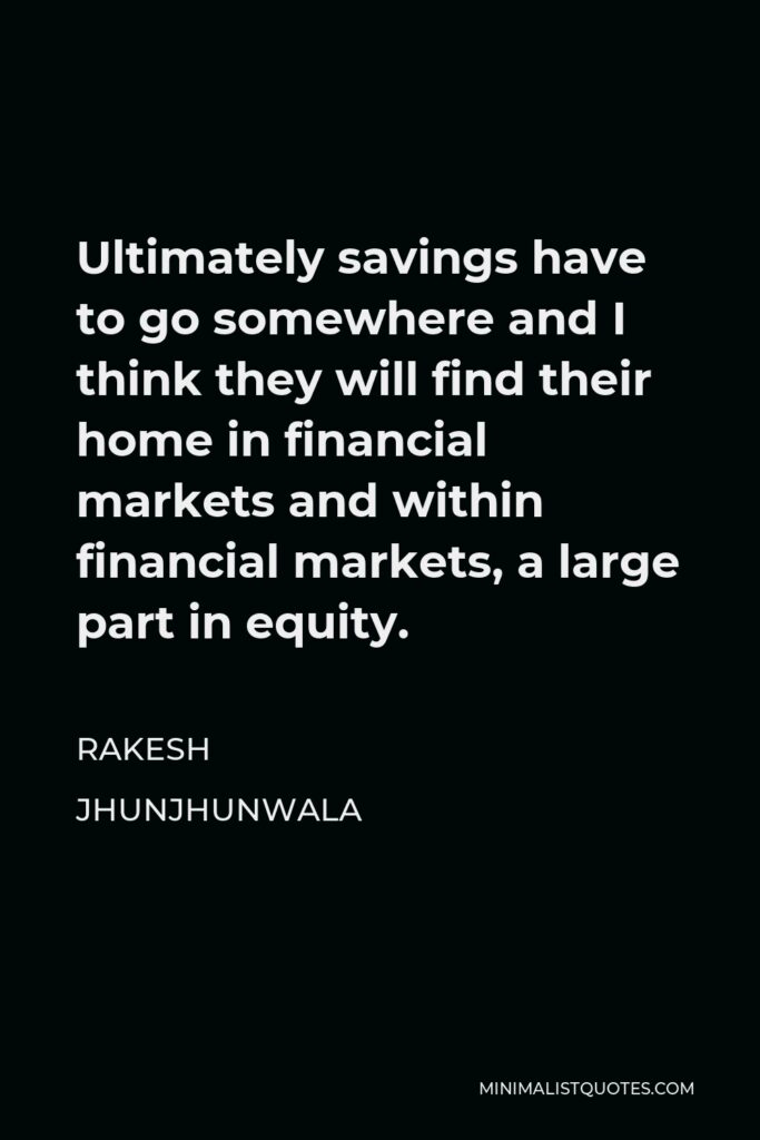 Rakesh Jhunjhunwala Quote - Ultimately savings have to go somewhere and I think they will find their home in financial markets and within financial markets, a large part in equity.