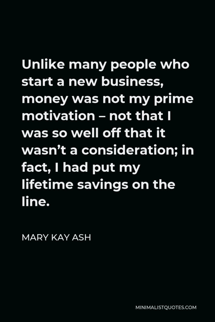Mary Kay Ash Quote - Unlike many people who start a new business, money was not my prime motivation – not that I was so well off that it wasn’t a consideration; in fact, I had put my lifetime savings on the line.