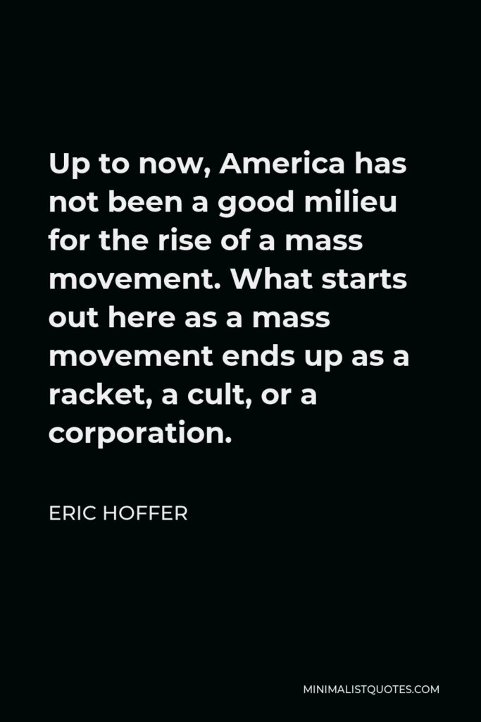 Eric Hoffer Quote - Up to now, America has not been a good milieu for the rise of a mass movement. What starts out here as a mass movement ends up as a racket, a cult, or a corporation.