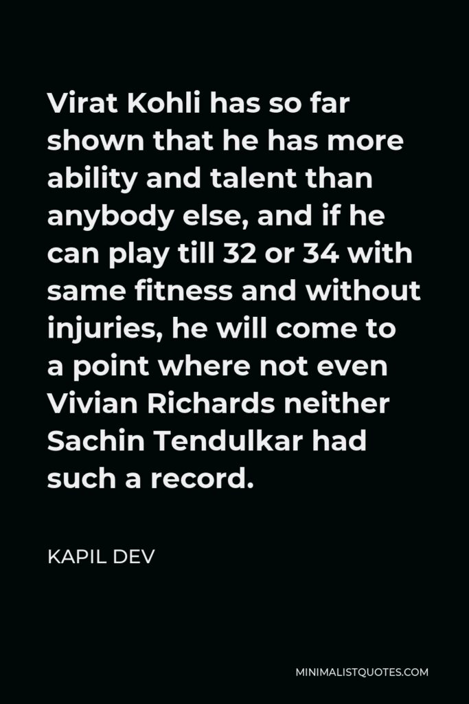 Kapil Dev Quote - Virat Kohli has so far shown that he has more ability and talent than anybody else, and if he can play till 32 or 34 with same fitness and without injuries, he will come to a point where not even Vivian Richards neither Sachin Tendulkar had such a record.