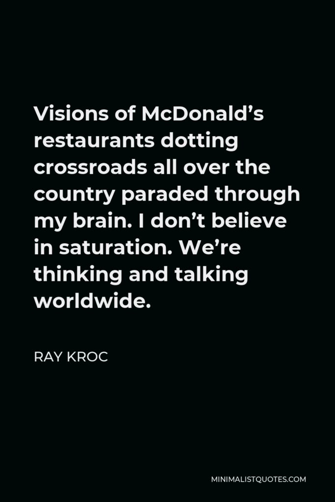 Ray Kroc Quote - Visions of McDonald’s restaurants dotting crossroads all over the country paraded through my brain. I don’t believe in saturation. We’re thinking and talking worldwide.