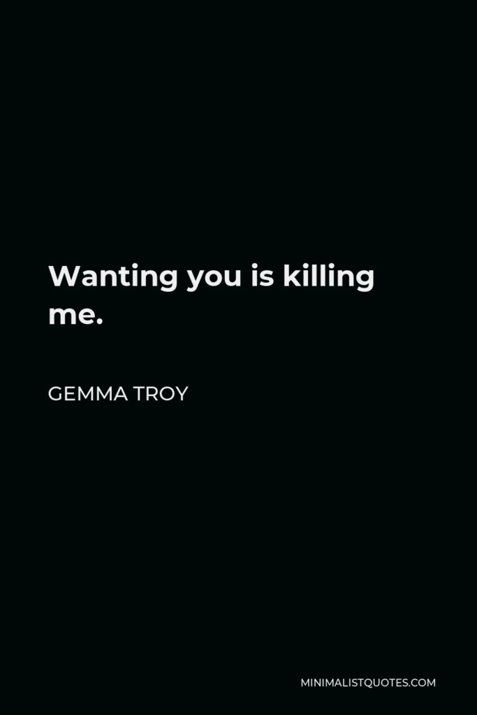 Gemma Troy Quote - Wanting you is killing me.