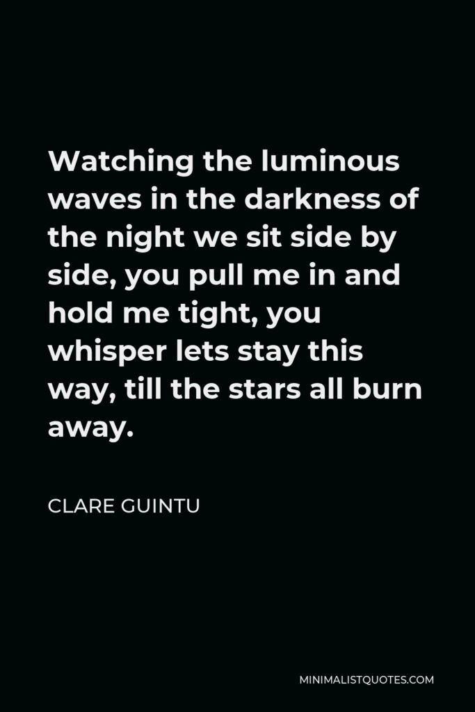 Clare Guintu Quote - Watching the luminous waves in the darkness of the night we sit side by side, you pull me in and hold me tight, you whisper lets stay this way, till the stars all burn away.