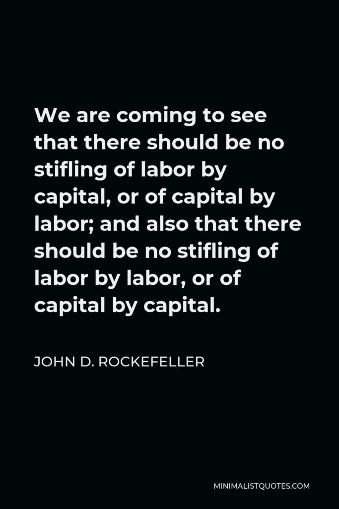 John D. Rockefeller Quote - We are coming to see that there should be no stifling of labor by capital, or of capital by labor; and also that there should be no stifling of labor by labor, or of capital by capital.