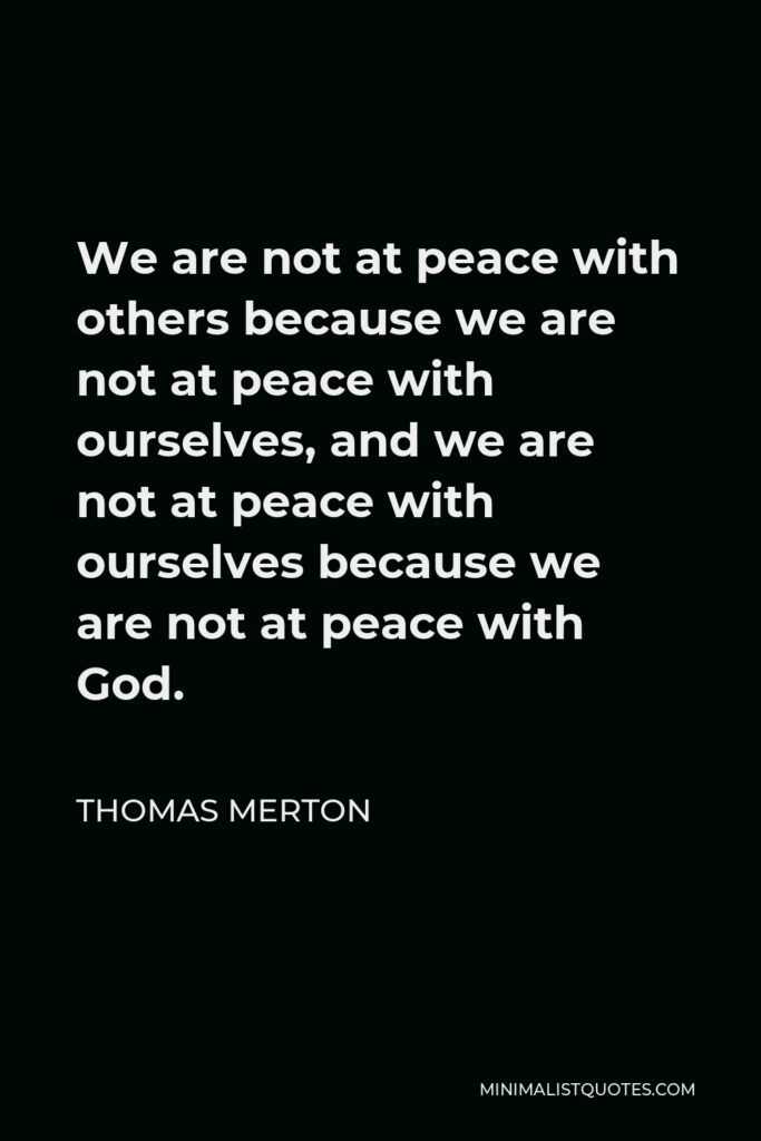 Thomas Merton Quote - We are not at peace with others because we are not at peace with ourselves, and we are not at peace with ourselves because we are not at peace with God.