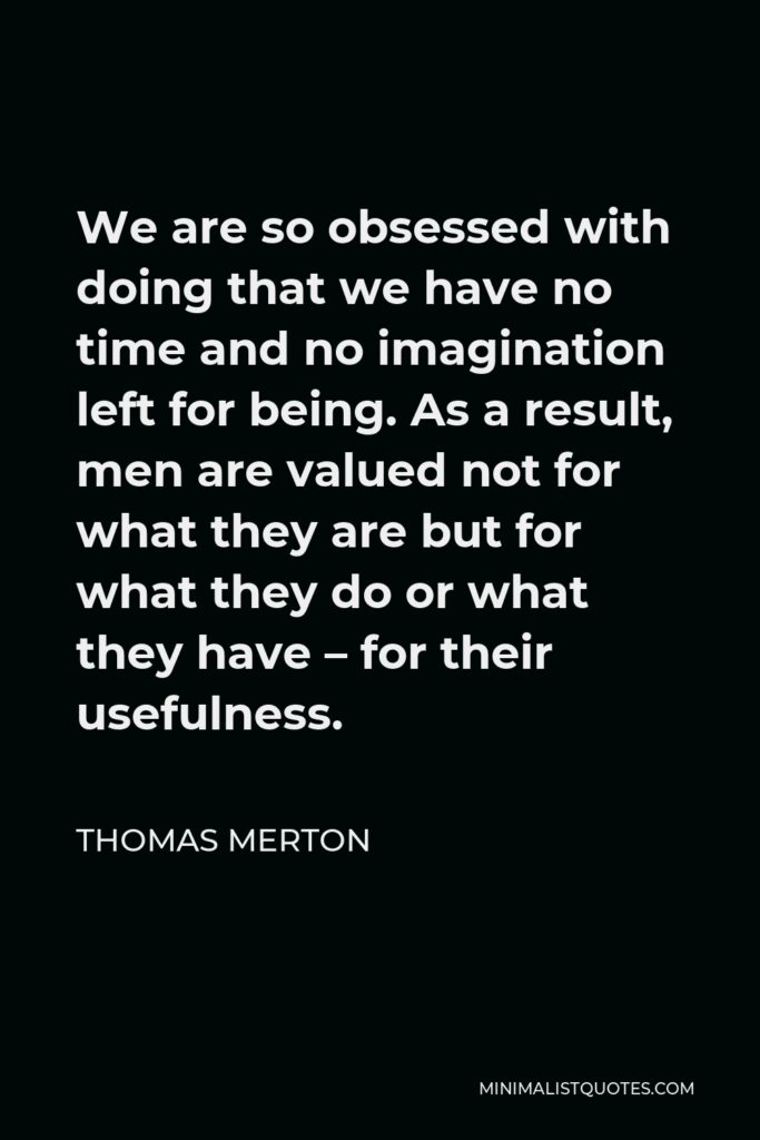 Thomas Merton Quote - We are so obsessed with doing that we have no time and no imagination left for being. As a result, men are valued not for what they are but for what they do or what they have – for their usefulness.