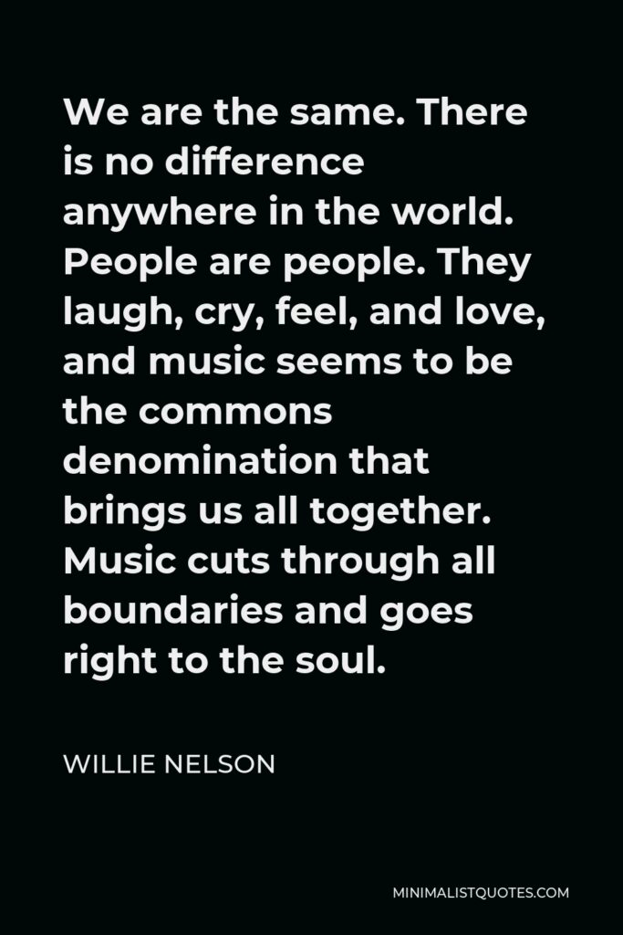 Willie Nelson Quote - We are the same. There is no difference anywhere in the world. People are people. They laugh, cry, feel, and love, and music seems to be the commons denomination that brings us all together. Music cuts through all boundaries and goes right to the soul.