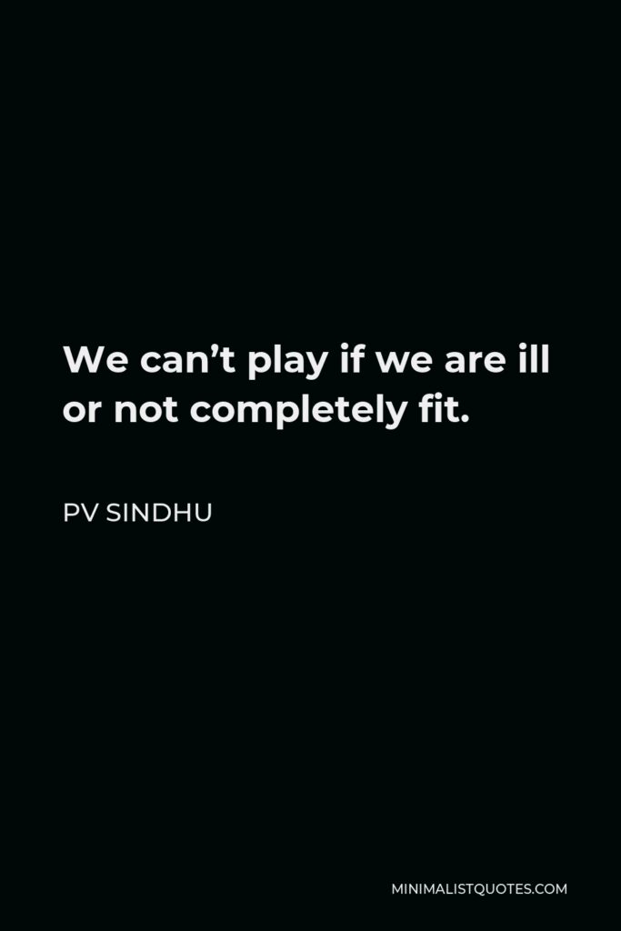 PV Sindhu Quote - We can’t play if we are ill or not completely fit.