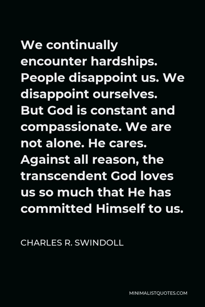 Charles R. Swindoll Quote - We continually encounter hardships. People disappoint us. We disappoint ourselves. But God is constant and compassionate. We are not alone. He cares. Against all reason, the transcendent God loves us so much that He has committed Himself to us.