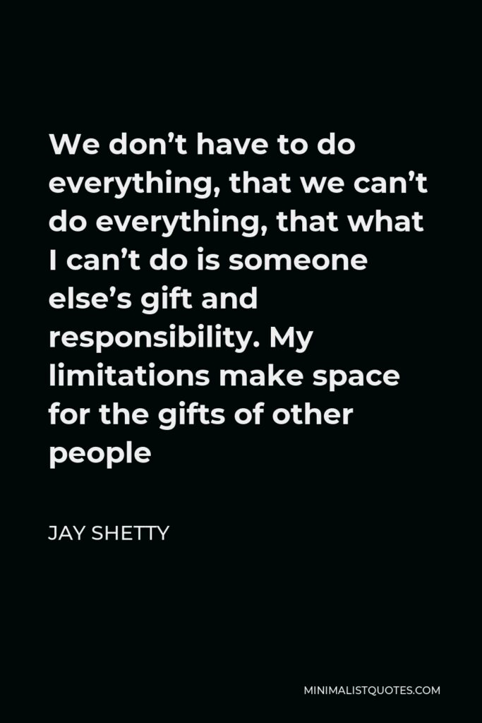 Jay Shetty Quote - We don’t have to do everything, that we can’t do everything, that what I can’t do is someone else’s gift and responsibility. My limitations make space for the gifts of other people