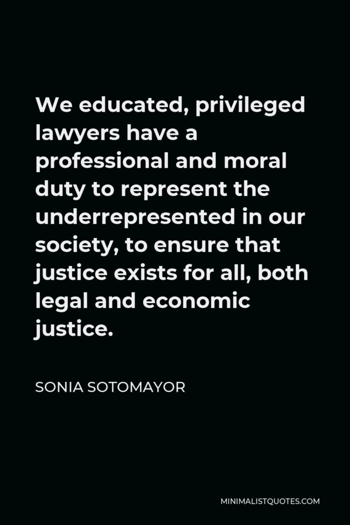 Sonia Sotomayor Quote - We educated, privileged lawyers have a professional and moral duty to represent the underrepresented in our society, to ensure that justice exists for all, both legal and economic justice.