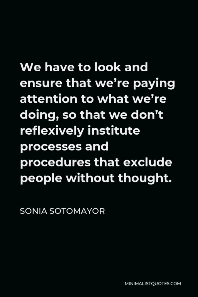 Sonia Sotomayor Quote - We have to look and ensure that we’re paying attention to what we’re doing, so that we don’t reflexively institute processes and procedures that exclude people without thought.