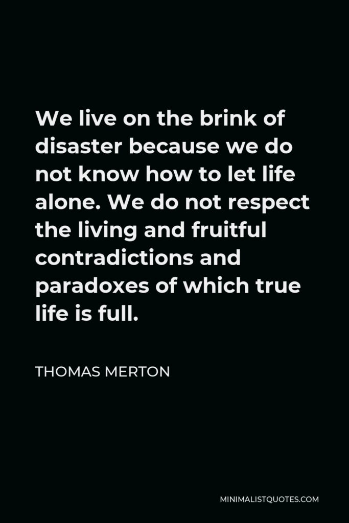 Thomas Merton Quote - We live on the brink of disaster because we do not know how to let life alone. We do not respect the living and fruitful contradictions and paradoxes of which true life is full.