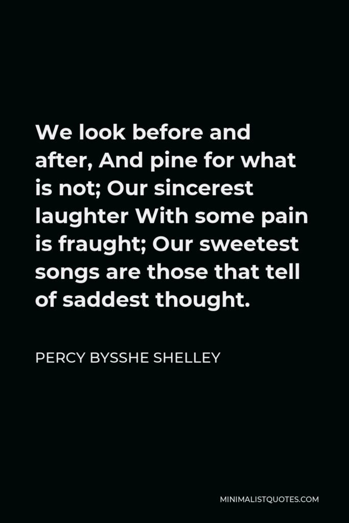 Percy Bysshe Shelley Quote - We look before and after, And pine for what is not; Our sincerest laughter With some pain is fraught; Our sweetest songs are those that tell of saddest thought.
