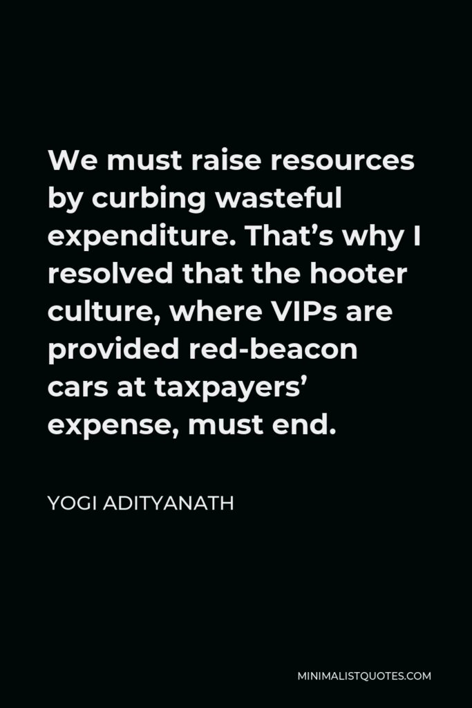 Yogi Adityanath Quote - We must raise resources by curbing wasteful expenditure. That’s why I resolved that the hooter culture, where VIPs are provided red-beacon cars at taxpayers’ expense, must end.